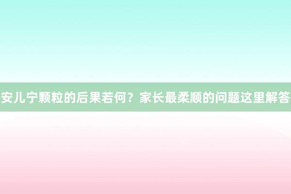 安儿宁颗粒的后果若何？家长最柔顺的问题这里解答