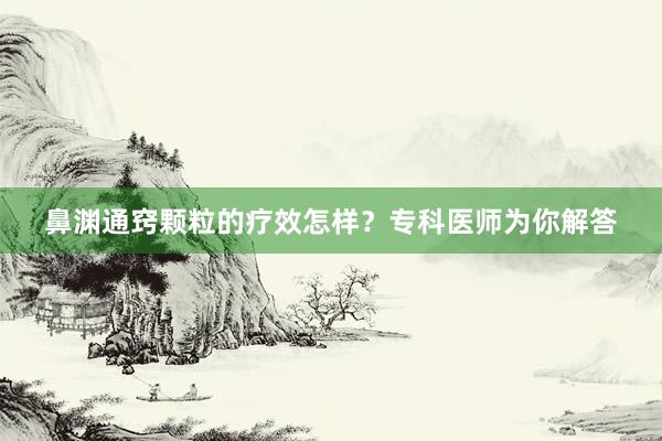 鼻渊通窍颗粒的疗效怎样？专科医师为你解答