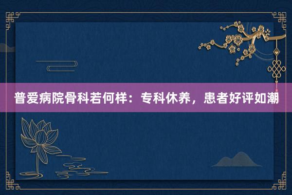 普爱病院骨科若何样：专科休养，患者好评如潮